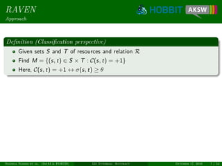 RAVEN
Approach
Deﬁnition (Classiﬁcation perspective)
Given sets S and T of resources and relation R
Find M = {(s, t) ∈ S × T : C(s, t) = +1}
Here, C(s, t) = +1 ↔ σ(s, t) ≥ θ
Ngonga Ngomo et al. (InfAI & FORTH) LD Tutorial: Accuracy October 17, 2016 7 / 54
 