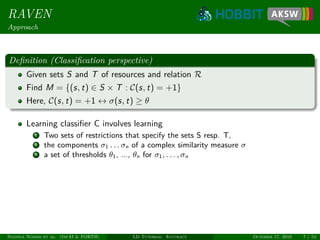 RAVEN
Approach
Deﬁnition (Classiﬁcation perspective)
Given sets S and T of resources and relation R
Find M = {(s, t) ∈ S × T : C(s, t) = +1}
Here, C(s, t) = +1 ↔ σ(s, t) ≥ θ
Learning classiﬁer C involves learning
1 Two sets of restrictions that specify the sets S resp. T,
2 the components σ1 . . . σn of a complex similarity measure σ
3 a set of thresholds θ1, ..., θn for σ1, . . . , σn
Ngonga Ngomo et al. (InfAI & FORTH) LD Tutorial: Accuracy October 17, 2016 7 / 54
 