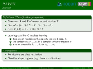 RAVEN
Approach
Deﬁnition (Classiﬁcation perspective)
Given sets S and T of resources and relation R
Find M = {(s, t) ∈ S × T : C(s, t) = +1}
Here, C(s, t) = +1 ↔ σ(s, t) ≥ θ
Learning classiﬁer C involves learning
1 Two sets of restrictions that specify the sets S resp. T,
2 the components σ1 . . . σn of a complex similarity measure σ
3 a set of thresholds θ1, ..., θn for σ1, . . . , σn
Assumptions
Restrictions are class restrictions
Classiﬁer shape is given (e.g., linear combination)
Ngonga Ngomo et al. (InfAI & FORTH) LD Tutorial: Accuracy October 17, 2016 7 / 54
 