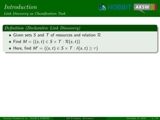 Introduction
Link Discovery as Classiﬁcation Task
Deﬁnition (Declarative Link Discovery)
Given sets S and T of resources and relation R
Find M = {(s, t) ∈ S × T : R(s, t)}
Here, ﬁnd M = {(s, t) ∈ S × T : δ(s, t) ≥ τ}
Ngonga Ngomo et al. (InfAI & FORTH) LD Tutorial: Accuracy October 17, 2016 4 / 54
 