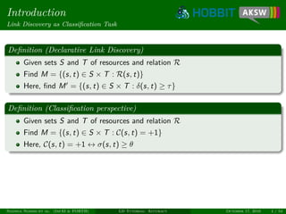 Introduction
Link Discovery as Classiﬁcation Task
Deﬁnition (Declarative Link Discovery)
Given sets S and T of resources and relation R
Find M = {(s, t) ∈ S × T : R(s, t)}
Here, ﬁnd M = {(s, t) ∈ S × T : δ(s, t) ≥ τ}
Deﬁnition (Classiﬁcation perspective)
Given sets S and T of resources and relation R
Find M = {(s, t) ∈ S × T : C(s, t) = +1}
Here, C(s, t) = +1 ↔ σ(s, t) ≥ θ
Ngonga Ngomo et al. (InfAI & FORTH) LD Tutorial: Accuracy October 17, 2016 4 / 54
 