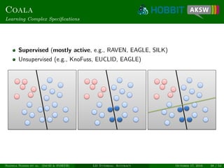 Coala
Learning Complex Speciﬁcations
Supervised (mostly active, e.g., RAVEN, EAGLE, SILK)
Unsupervised (e.g., KnoFuss, EUCLID, EAGLE)
Ngonga Ngomo et al. (InfAI & FORTH) LD Tutorial: Accuracy October 17, 2016 38 / 54
 
