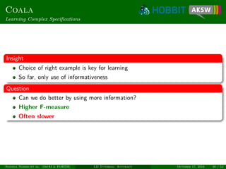 Coala
Learning Complex Speciﬁcations
Insight
Choice of right example is key for learning
So far, only use of informativeness
Question
Can we do better by using more information?
Higher F-measure
Often slower
Ngonga Ngomo et al. (InfAI & FORTH) LD Tutorial: Accuracy October 17, 2016 40 / 54
 