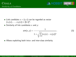 Coala
Similarity of Candidates
Link candidate x = (s, t) can be regarded as vector
(σ1(x), . . . , σn(x)) ∈ [0, 1]n
.
Similarity of link candidates x and y:
sim(x, y) =
1
1 +
n
i=1
(σi (x) − σi (y))2
. (3)
Allows exploiting both intra- and inter-class similarity
Ngonga Ngomo et al. (InfAI & FORTH) LD Tutorial: Accuracy October 17, 2016 42 / 54
 