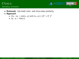 Coala
Spreading Activation
Rationale: Use both inter- and intra-class similarity
Approach
M0 : mij = sim(xi , xj ) with (xi , xj ) ∈ (S+
∪ S−
)2
A0 : ai = ifm(xi )
Ngonga Ngomo et al. (InfAI & FORTH) LD Tutorial: Accuracy October 17, 2016 47 / 54
 