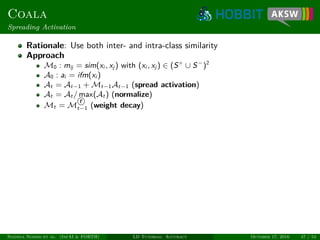 Coala
Spreading Activation
Rationale: Use both inter- and intra-class similarity
Approach
M0 : mij = sim(xi , xj ) with (xi , xj ) ∈ (S+
∪ S−
)2
A0 : ai = ifm(xi )
At = At−1 + Mt−1At−1 (spread activation)
At = At / max(At ) (normalize)
Mt = M
r
t−1 (weight decay)
Ngonga Ngomo et al. (InfAI & FORTH) LD Tutorial: Accuracy October 17, 2016 47 / 54
 