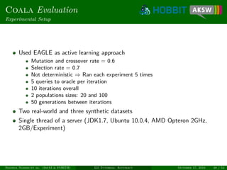 Coala Evaluation
Experimental Setup
Used EAGLE as active learning approach
Mutation and crossover rate = 0.6
Selection rate = 0.7
Not deterministic ⇒ Ran each experiment 5 times
5 queries to oracle per iteration
10 iterations overall
2 populations sizes: 20 and 100
50 generations between iterations
Two real-world and three synthetic datasets
Single thread of a server (JDK1.7, Ubuntu 10.0.4, AMD Opteron 2GHz,
2GB/Experiment)
Ngonga Ngomo et al. (InfAI & FORTH) LD Tutorial: Accuracy October 17, 2016 48 / 54
 