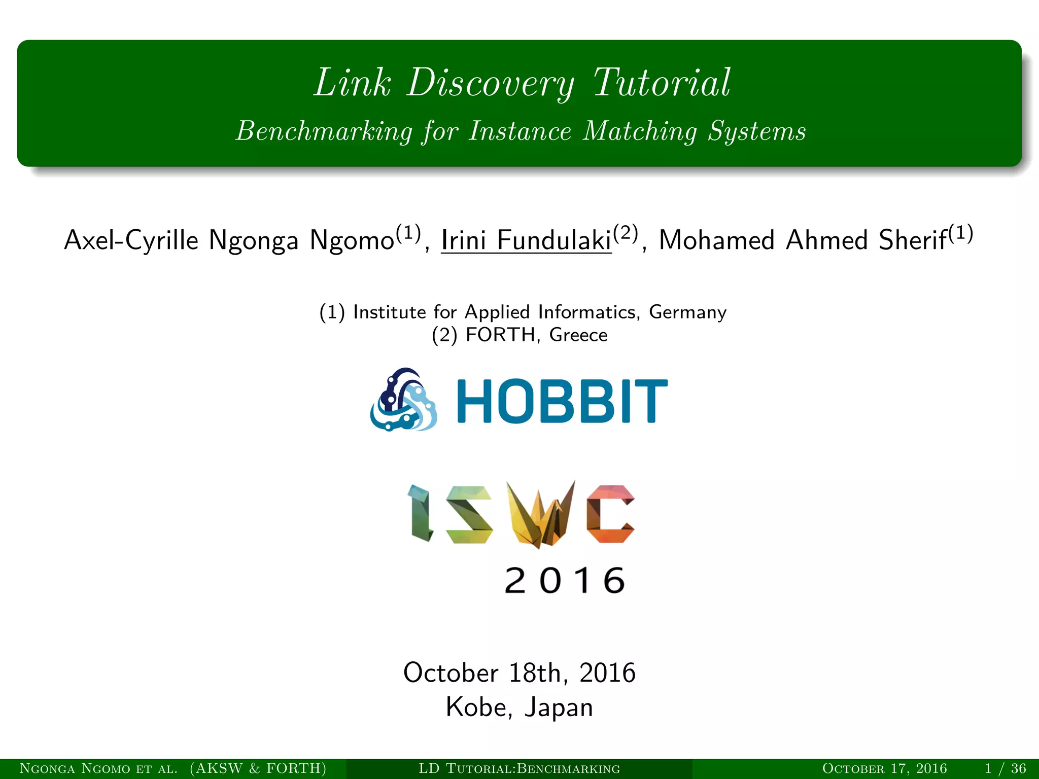 Link Discovery Tutorial
Benchmarking for Instance Matching Systems
Axel-Cyrille Ngonga Ngomo(1)
, Irini Fundulaki(2)
, Mohamed Ahmed Sherif(1)
(1) Institute for Applied Informatics, Germany
(2) FORTH, Greece
October 18th, 2016
Kobe, Japan
Ngonga Ngomo et al. (AKSW & FORTH) LD Tutorial:Benchmarking October 17, 2016 1 / 36
 