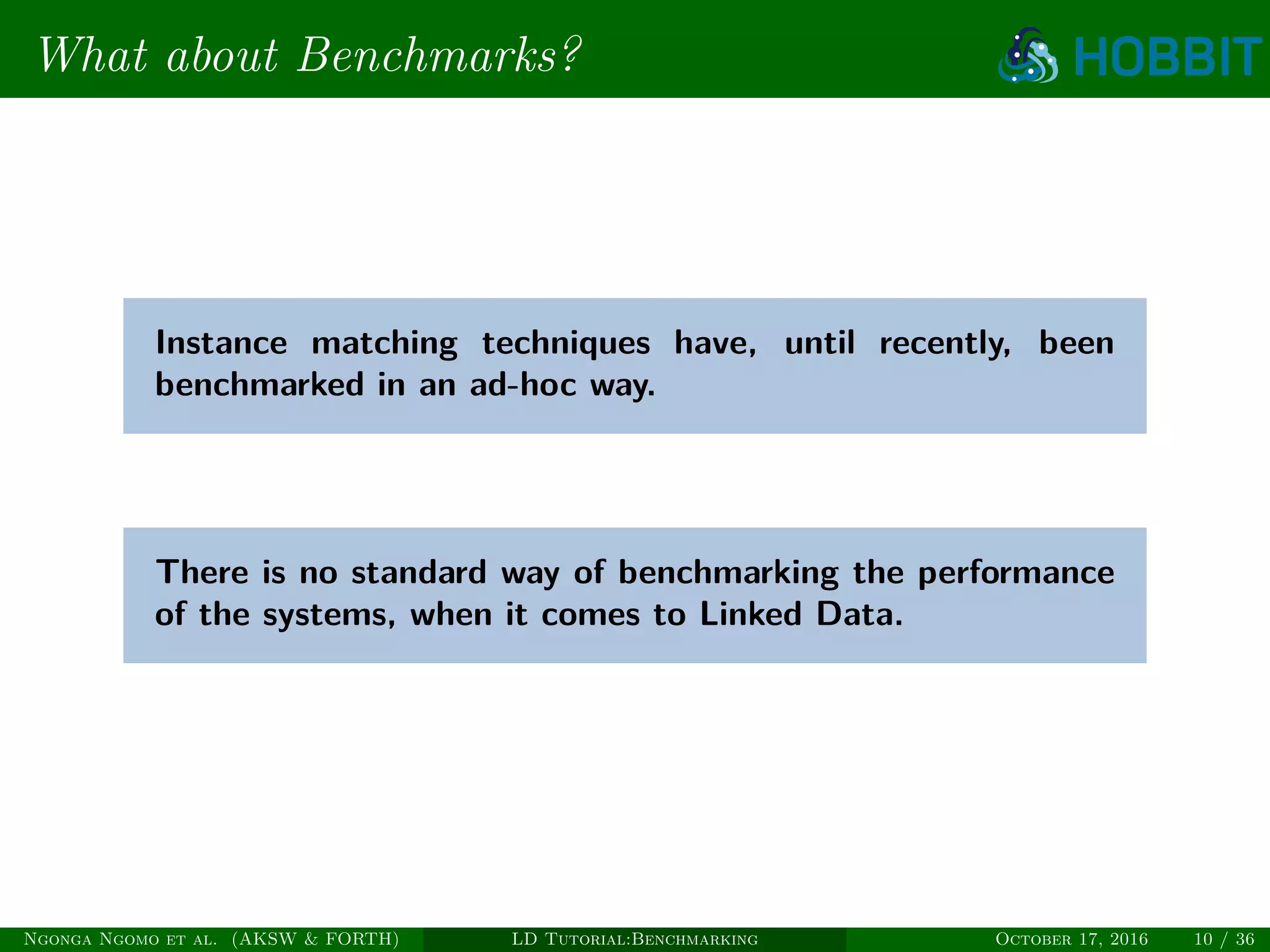 What about Benchmarks?
Instance matching techniques have, until recently, been
benchmarked in an ad-hoc way.
There is no standard way of benchmarking the performance
of the systems, when it comes to Linked Data.
Ngonga Ngomo et al. (AKSW & FORTH) LD Tutorial:Benchmarking October 17, 2016 10 / 36
 
