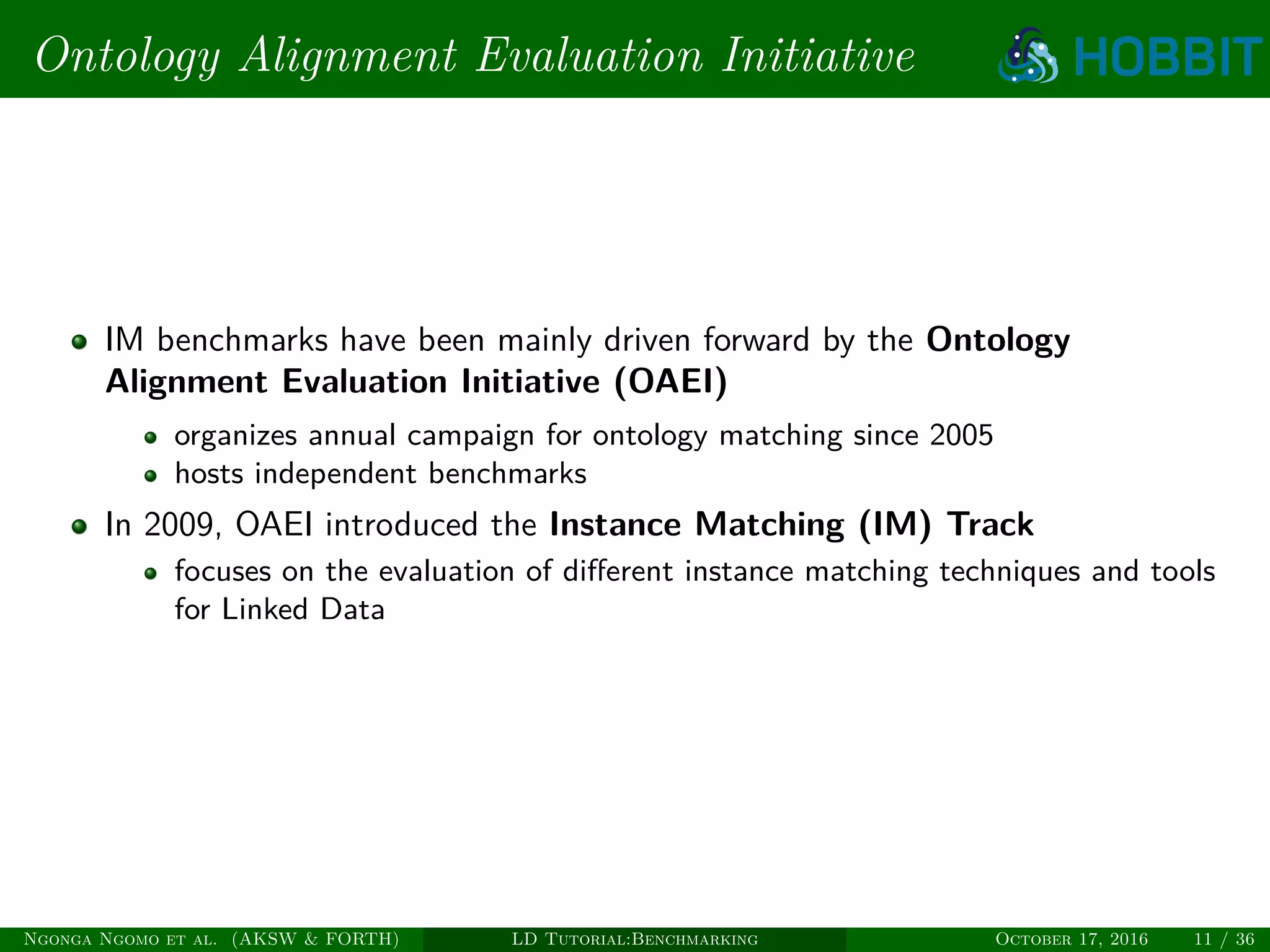 Ontology Alignment Evaluation Initiative
IM benchmarks have been mainly driven forward by the Ontology
Alignment Evaluation Initiative (OAEI)
organizes annual campaign for ontology matching since 2005
hosts independent benchmarks
In 2009, OAEI introduced the Instance Matching (IM) Track
focuses on the evaluation of diﬀerent instance matching techniques and tools
for Linked Data
Ngonga Ngomo et al. (AKSW & FORTH) LD Tutorial:Benchmarking October 17, 2016 11 / 36
 
