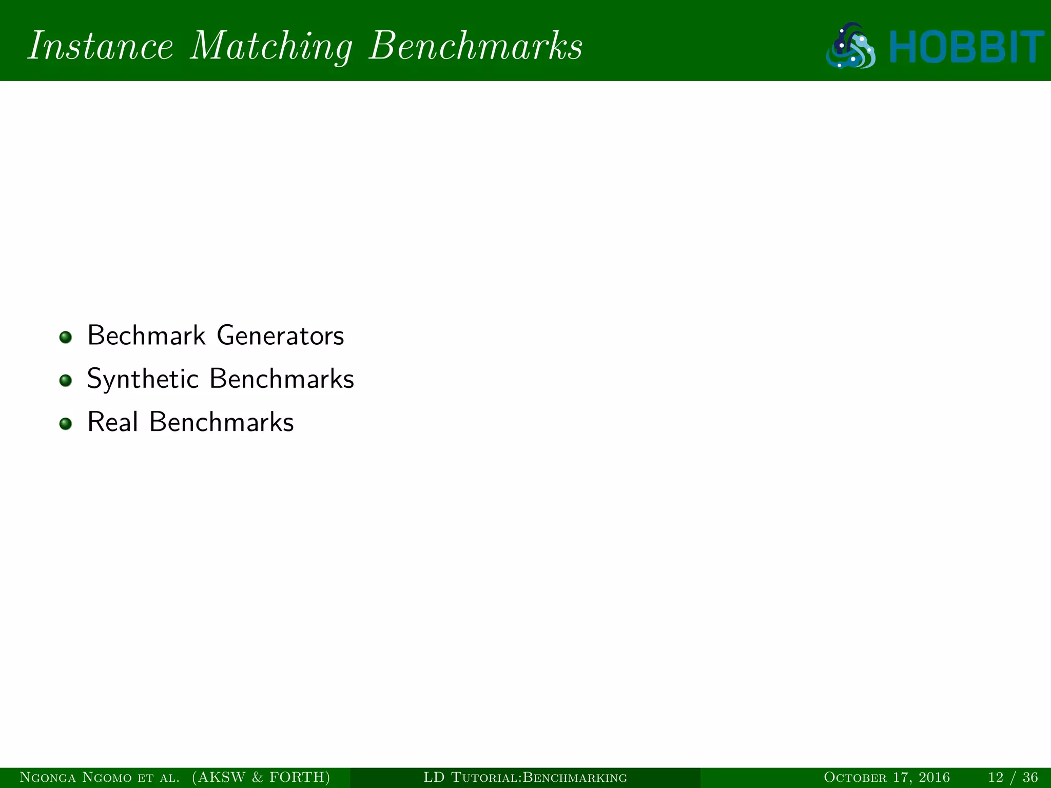 Instance Matching Benchmarks
Bechmark Generators
Synthetic Benchmarks
Real Benchmarks
Ngonga Ngomo et al. (AKSW & FORTH) LD Tutorial:Benchmarking October 17, 2016 12 / 36
 
