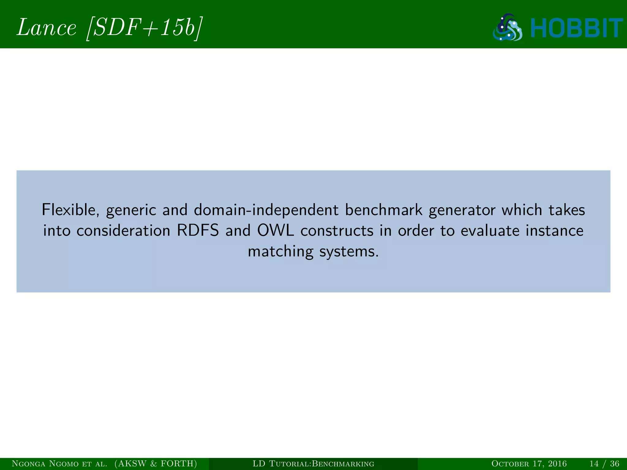 Lance [SDF+15b]
Flexible, generic and domain-independent benchmark generator which takes
into consideration RDFS and OWL constructs in order to evaluate instance
matching systems.
Ngonga Ngomo et al. (AKSW & FORTH) LD Tutorial:Benchmarking October 17, 2016 14 / 36
 