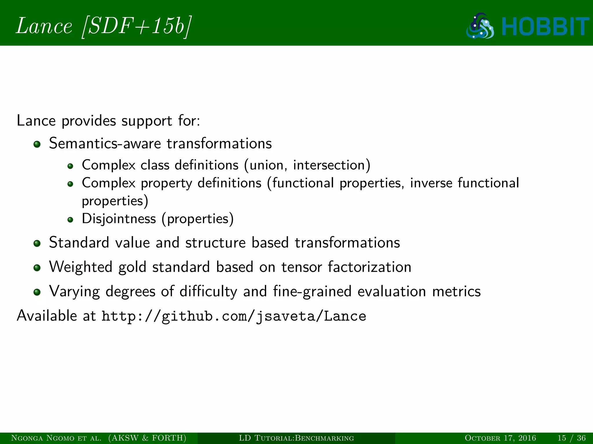 Lance [SDF+15b]
Lance provides support for:
Semantics-aware transformations
Complex class deﬁnitions (union, intersection)
Complex property deﬁnitions (functional properties, inverse functional
properties)
Disjointness (properties)
Standard value and structure based transformations
Weighted gold standard based on tensor factorization
Varying degrees of diﬃculty and ﬁne-grained evaluation metrics
Available at http://github.com/jsaveta/Lance
Ngonga Ngomo et al. (AKSW & FORTH) LD Tutorial:Benchmarking October 17, 2016 15 / 36
 