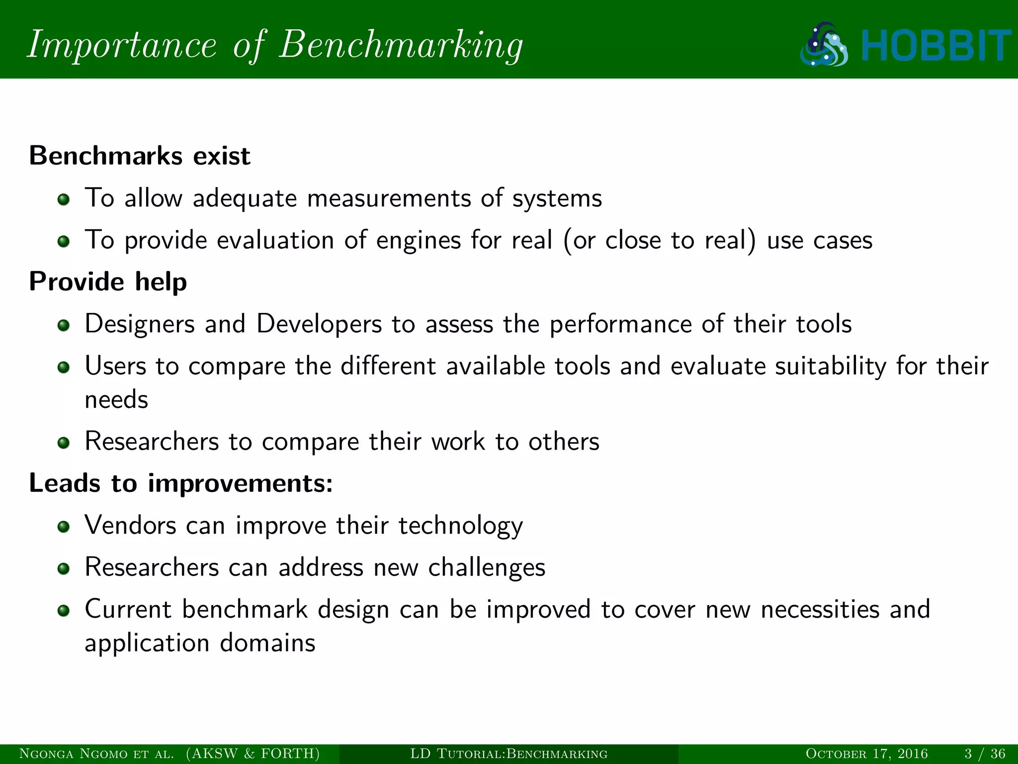 Importance of Benchmarking
Benchmarks exist
To allow adequate measurements of systems
To provide evaluation of engines for real (or close to real) use cases
Provide help
Designers and Developers to assess the performance of their tools
Users to compare the diﬀerent available tools and evaluate suitability for their
needs
Researchers to compare their work to others
Leads to improvements:
Vendors can improve their technology
Researchers can address new challenges
Current benchmark design can be improved to cover new necessities and
application domains
Ngonga Ngomo et al. (AKSW & FORTH) LD Tutorial:Benchmarking October 17, 2016 3 / 36
 