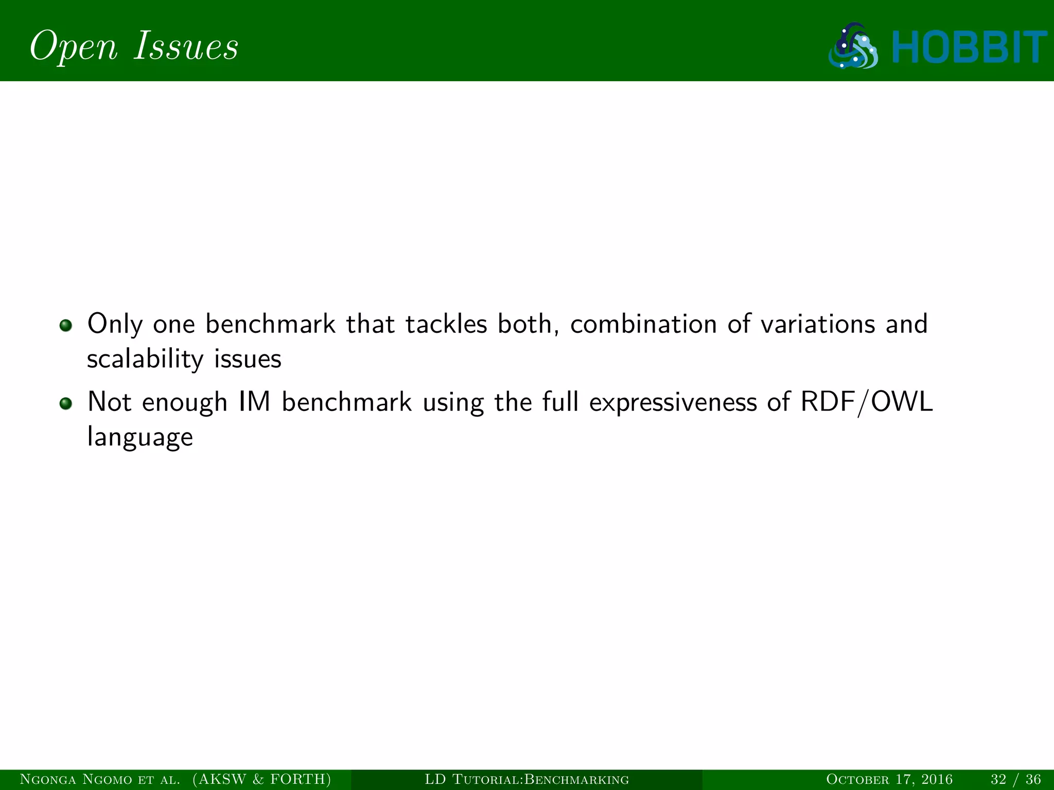 Open Issues
Only one benchmark that tackles both, combination of variations and
scalability issues
Not enough IM benchmark using the full expressiveness of RDF/OWL
language
Ngonga Ngomo et al. (AKSW & FORTH) LD Tutorial:Benchmarking October 17, 2016 32 / 36
 
