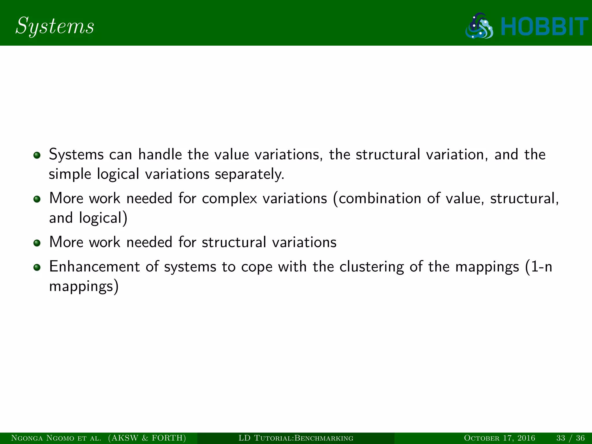 Systems
Systems can handle the value variations, the structural variation, and the
simple logical variations separately.
More work needed for complex variations (combination of value, structural,
and logical)
More work needed for structural variations
Enhancement of systems to cope with the clustering of the mappings (1-n
mappings)
Ngonga Ngomo et al. (AKSW & FORTH) LD Tutorial:Benchmarking October 17, 2016 33 / 36
 