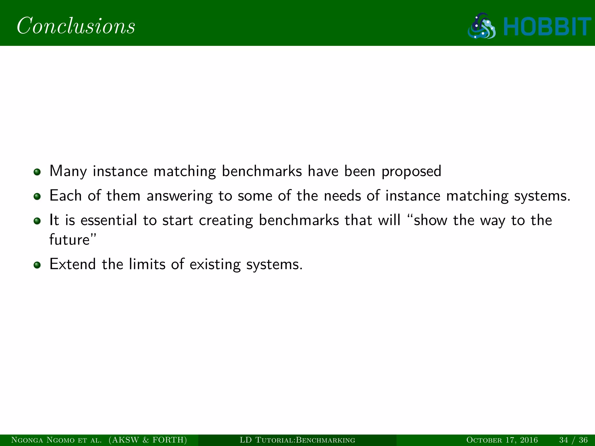 Conclusions
Many instance matching benchmarks have been proposed
Each of them answering to some of the needs of instance matching systems.
It is essential to start creating benchmarks that will “show the way to the
future”
Extend the limits of existing systems.
Ngonga Ngomo et al. (AKSW & FORTH) LD Tutorial:Benchmarking October 17, 2016 34 / 36
 