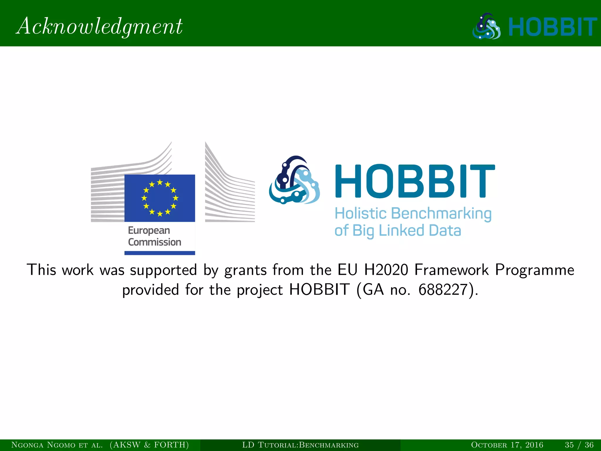 Acknowledgment
This work was supported by grants from the EU H2020 Framework Programme
provided for the project HOBBIT (GA no. 688227).
Ngonga Ngomo et al. (AKSW & FORTH) LD Tutorial:Benchmarking October 17, 2016 35 / 36
 