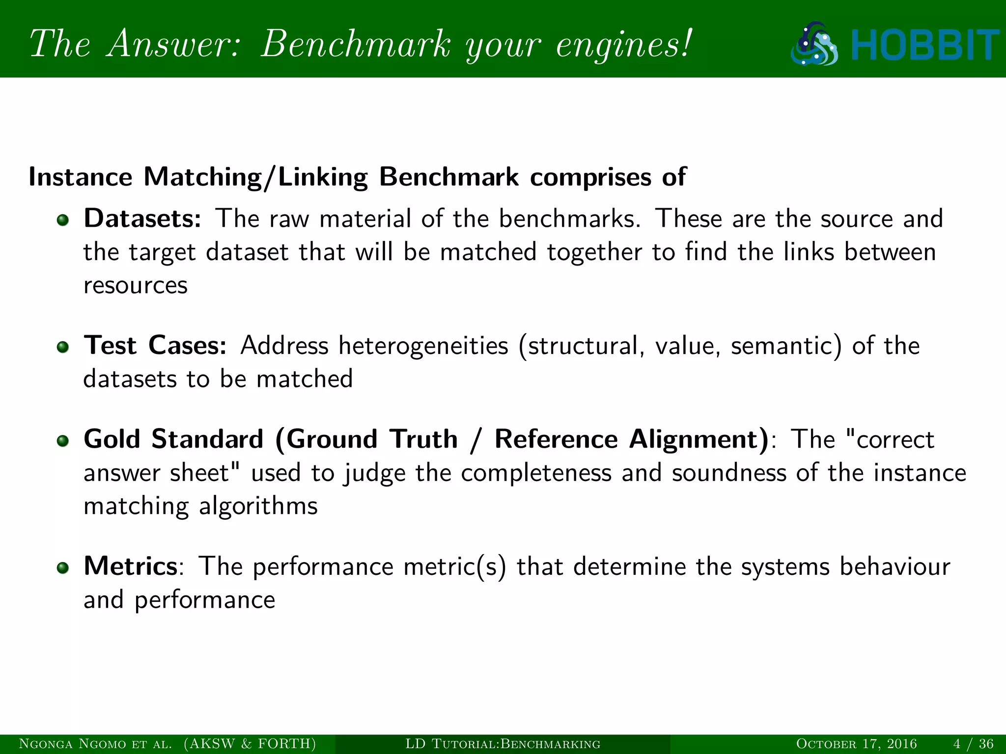 The Answer: Benchmark your engines!
Instance Matching/Linking Benchmark comprises of
Datasets: The raw material of the benchmarks. These are the source and
the target dataset that will be matched together to ﬁnd the links between
resources
Test Cases: Address heterogeneities (structural, value, semantic) of the
datasets to be matched
Gold Standard (Ground Truth / Reference Alignment): The "correct
answer sheet" used to judge the completeness and soundness of the instance
matching algorithms
Metrics: The performance metric(s) that determine the systems behaviour
and performance
Ngonga Ngomo et al. (AKSW & FORTH) LD Tutorial:Benchmarking October 17, 2016 4 / 36
 