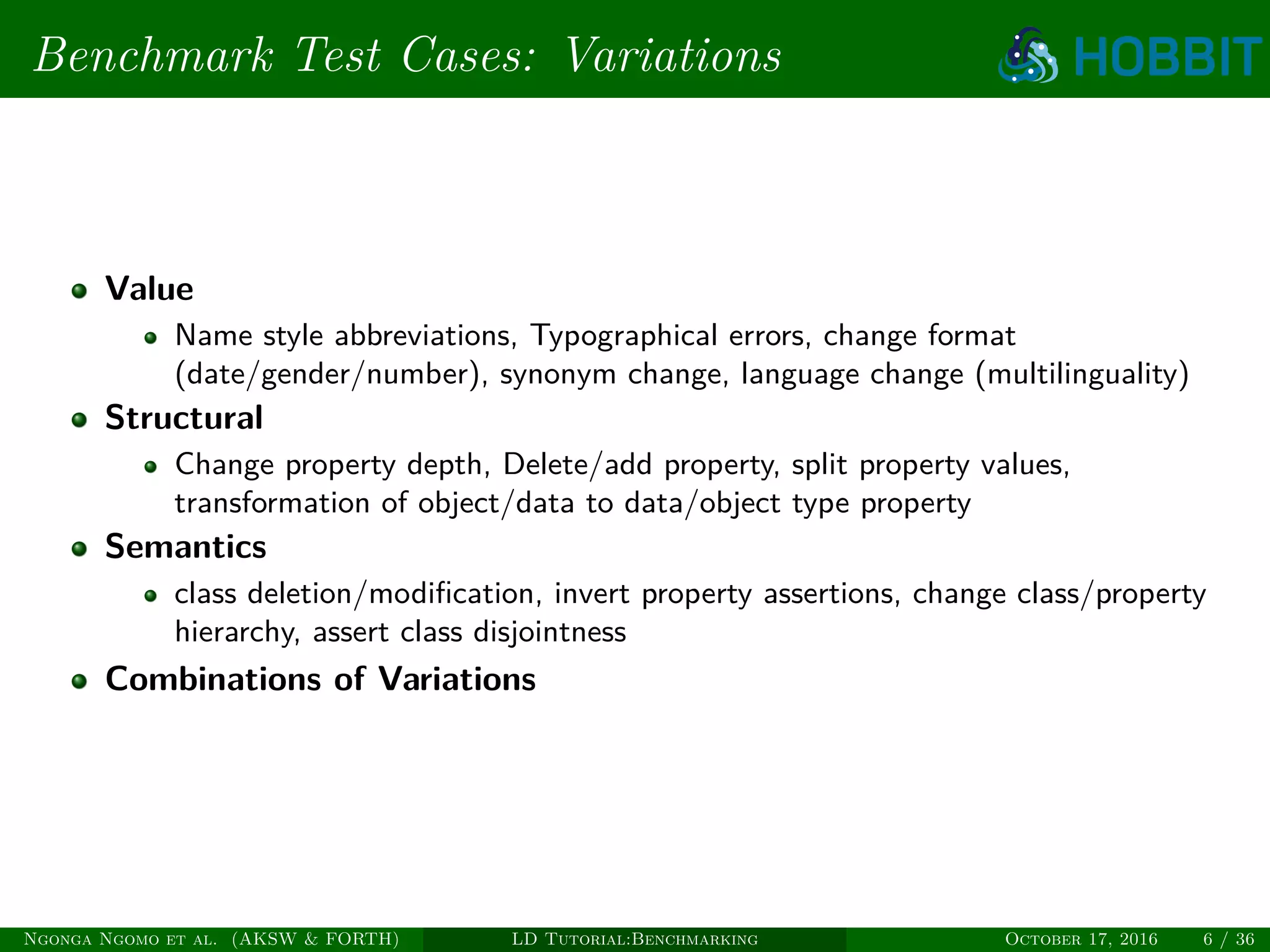Benchmark Test Cases: Variations
Value
Name style abbreviations, Typographical errors, change format
(date/gender/number), synonym change, language change (multilinguality)
Structural
Change property depth, Delete/add property, split property values,
transformation of object/data to data/object type property
Semantics
class deletion/modiﬁcation, invert property assertions, change class/property
hierarchy, assert class disjointness
Combinations of Variations
Ngonga Ngomo et al. (AKSW & FORTH) LD Tutorial:Benchmarking October 17, 2016 6 / 36
 