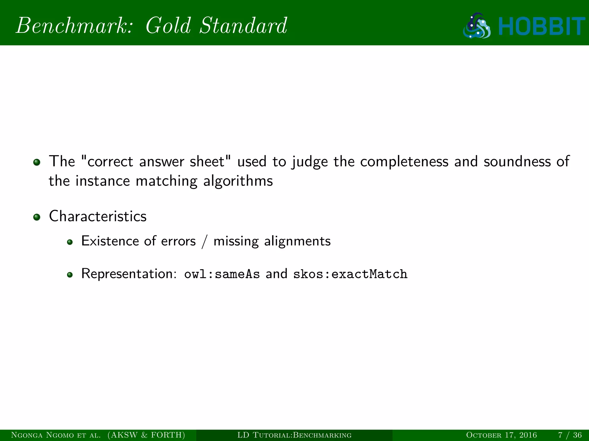 Benchmark: Gold Standard
The "correct answer sheet" used to judge the completeness and soundness of
the instance matching algorithms
Characteristics
Existence of errors / missing alignments
Representation: owl:sameAs and skos:exactMatch
Ngonga Ngomo et al. (AKSW & FORTH) LD Tutorial:Benchmarking October 17, 2016 7 / 36
 