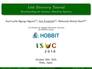 Link Discovery Tutorial
Benchmarking for Instance Matching Systems
Axel-Cyrille Ngonga Ngomo(1)
, Irini Fundulaki(2)
, Mohamed Ahmed Sherif(1)
(1) Institute for Applied Informatics, Germany
(2) FORTH, Greece
October 18th, 2016
Kobe, Japan
Ngonga Ngomo et al. (AKSW & FORTH) LD Tutorial:Benchmarking October 17, 2016 1 / 36
 