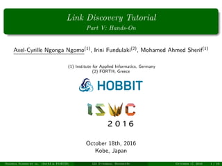 Link Discovery Tutorial
Part V: Hands-On
Axel-Cyrille Ngonga Ngomo(1)
, Irini Fundulaki(2)
, Mohamed Ahmed Sherif(1)
(1) Institute for Applied Informatics, Germany
(2) FORTH, Greece
October 18th, 2016
Kobe, Japan
Ngonga Ngomo et al. (InfAI & FORTH) LD Tutorial: Hands-On October 17, 2016 1 / 19
 