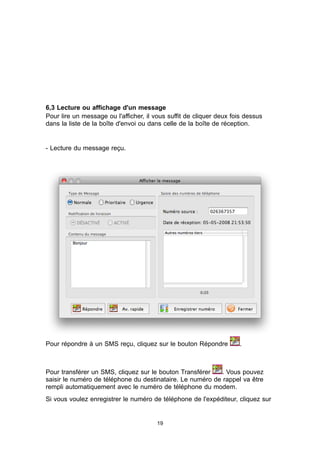 6,3 Lecture ou affichage d'un message
Pour lire un message ou l'afficher, il vous suffit de cliquer deux fois dessus
dans la liste de la boîte d'envoi ou dans celle de la boîte de réception.


- Lecture du message reçu.




Pour répondre à un SMS reçu, cliquez sur le bouton Répondre          .



Pour transférer un SMS, cliquez sur le bouton Transférer    . Vous pouvez
saisir le numéro de téléphone du destinataire. Le numéro de rappel va être
rempli automatiquement avec le numéro de téléphone du modem.
Si vous voulez enregistrer le numéro de téléphone de l'expéditeur, cliquez sur


                                        19
 