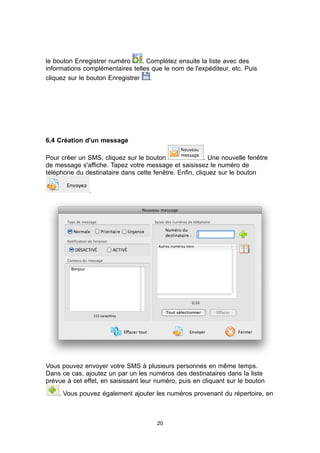 le bouton Enregistrer numéro      . Complétez ensuite la liste avec des
informations complémentaires telles que le nom de l'expéditeur, etc. Puis
cliquez sur le bouton Enregistrer    .




6,4 Création d'un message

Pour créer un SMS, cliquez sur le bouton                . Une nouvelle fenêtre
de message s'affiche. Tapez votre message et saisissez le numéro de
téléphone du destinataire dans cette fenêtre. Enfin, cliquez sur le bouton

               .




Vous pouvez envoyer votre SMS à plusieurs personnes en même temps.
Dans ce cas, ajoutez un par un les numéros des destinataires dans la liste
prévue à cet effet, en saisissant leur numéro, puis en cliquant sur le bouton
    . Vous pouvez également ajouter les numéros provenant du répertoire, en



                                       20
 