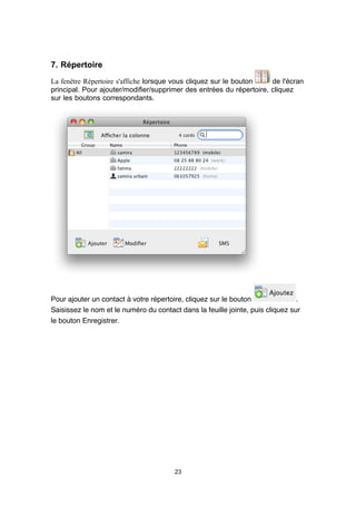 7. Répertoire
La fenêtre Répertoire s'affiche lorsque vous cliquez sur le bouton    de l'écran
principal. Pour ajouter/modifier/supprimer des entrées du répertoire, cliquez
sur les boutons correspondants.




Pour ajouter un contact à votre répertoire, cliquez sur le bouton               .
Saisissez le nom et le numéro du contact dans la feuille jointe, puis cliquez sur
le bouton Enregistrer.




                                        23
 