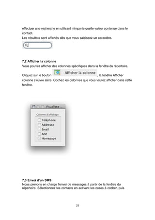 effectuer une recherche en utilisant n'importe quelle valeur contenue dans le
contact.
Les résultats sont affichés dès que vous saisissez un caractère.




7,2 Afficher la colonne
Vous pouvez afficher des colonnes spécifiques dans la fenêtre du répertoire.

Cliquez sur le bouton                                 , la fenêtre Afficher
colonne s'ouvre alors. Cochez les colonnes que vous voulez afficher dans cette
fenêtre.




7,3 Envoi d'un SMS
Nous prenons en charge l'envoi de messages à partir de la fenêtre du
répertoire. Sélectionnez les contacts en activant les cases à cocher, puis




                                       25
 