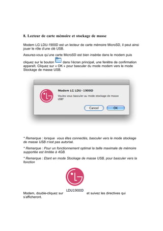 8. Lecteur de carte mémoire et stockage de masse

Modem LG LDU-1900D est un lecteur de carte mémoire MicroSD, il peut ainsi
jouer le rôle d’une clé USB.
Assurez-vous qu’une carte MicroSD est bien insérée dans le modem puis

cliquez sur le bouton     dans l’écran principal, une fenêtre de confirmation
apparaît. Cliquez sur « OK » pour basculer du mode modem vers le mode
Stockage de masse USB.




* Remarque : lorsque vous êtes connectés, basculer vers le mode stockage
de masse USB n’est pas autorisé.
* Remarque : Pour un fonctionnement optimal la taille maximale de mémoire
supportée est limitée à 4GB.
* Remarque : Etant en mode Stockage de masse USB, pour basculer vers la
fonction




Modem, double-cliquez sur                  et suivez les directives qui
s’afficheront.
 