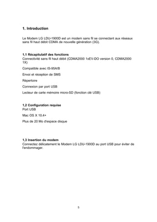 1. Introduction

Le Modem LG LDU-1900D est un modem sans fil se connectant aux réseaux
sans fil haut débit CDMA de nouvelle génération (3G).


1,1 Récapitulatif des fonctions
Connectivité sans fil haut débit (CDMA2000 1xEV-DO version 0, CDMA2000
1X)
Compatible avec IS-95A/B
Envoi et réception de SMS
Répertoire
Connexion par port USB
Lecteur de carte mémoire micro-SD (fonction clé USB)


1,2 Configuration requise
Port USB
Mac OS X 10.4+
Plus de 20 Mo d'espace disque




1,3 Insertion du modem
Connectez délicatement le Modem LG LDU-1900D au port USB pour éviter de
l'endommager.




                                     5
 