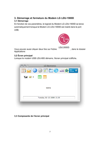 3. Démarrage et fermeture du Modem LG LDU-1900D
3,1 Démarrage
En fonction de vos paramètres, le logiciel du Modem LG LDU-1900D se lance
automatiquement lorsque le Modem LG LDU-1900D est inséré dans le port
USB.




Vous pouvez aussi cliquer deux fois sur l'icône            , dans le dossier
Applications

3,2 Écran principal
Lorsque le modem USB LDU-800 démarre, l'écran principal s'affiche.




3,3 Composants de l'écran principal




                                       7
 