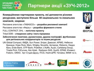Партнери акції «ЗУЧ-2012»
Комерційними партнерами проекту, які допомогли різними
ресурсами, виступили більше 60 національних та локальних
компаній, зокрема:
Рекламне агентство «TABASCO» – розробка рекламної кампанії
Рекламне агентство «Ферзь» – розробка фірмового стилю
FULL CONTACT, DHL – логістика проекту
Tribal DDB – створення сайту і його підтримка
Забезпечення пакетами, рукавичками, друком поліграфії, футболками
    для регіональних координаторів та іншим ресурсом:
UN Global Compact, КМДА, Sun Power, Sniper, Дивосвіт, KPMG, Небесна
    Криниця, Нова Лінія, Mars, Wrigley, Novartis, Артеріум, Watsons, Надра
    банк, Erste Bank, OTP Bank, Praktiker, L'Kaffa, Ашан, Carlsberg Group,
    Triada Print, FitCurves, Ibis Hotel, Radisson SAS, SysIQ, EPAM, Юнівест,
    Fedoriv, OKKO, Арт Студія Друку, ITCG, HoshvaPR, Читайка, МАМІ та ін.
 