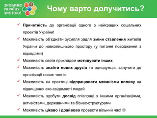 Чому варто долучитись?
 Причетність до організації одного з найкращих соціальних
  проектів України!
 Можливість об’єднати зусилля задля зміни ставлення жителів
  України до навколишнього простору (у питанні поводження з
  відходами)
 Можливість своїм прикладом мотивувати інших
 Можливість знайти нових друзів та однодумців, залучити до
  організації нових членів
 Можливість на практиці відпрацювати механізми впливу на
  підвищення еко-свідомості людей
 Можливість здобути досвід співпраці з іншими організаціями,
  активістами, державними та бізнес-структурами
 Можливість цікаво і драйвово провести вільний час! 
 