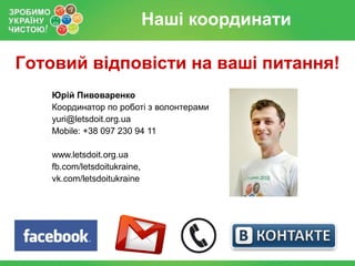 Наші координати

Готовий відповісти на ваші питання!
   Юрій Пивоваренко
   Координатор по роботі з волонтерами
   yuri@letsdoit.org.ua
   Mobile: +38 097 230 94 11

   www.letsdoit.org.ua
   fb.com/letsdoitukraine,
   vk.com/letsdoitukraine
 