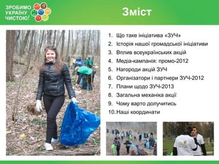 Зміст
1. Що таке ініціатива «ЗУЧ»
2. Історія нашої громадської ініціативи
3. Вплив всеукраїнських акцій
4. Медіа-кампанія: промо-2012
5. Нагороди акцій ЗУЧ
6. Організатори і партнери ЗУЧ-2012
7. Плани щодо ЗУЧ-2013
8. Загальна механіка акції
9. Чому варто долучитись
10. Наші координати
 