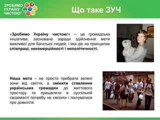 Що таке ЗУЧ

«Зробимо Україну чистою!» – це громадська
ініціатива, заснована заради здійснення мети
важливої для багатьох людей, і яка діє на принципах
співпраці, некомерційності і неполітичності.




Наша мета – не просто прибрати зелені
зони від сміття, а змінити ставлення
українських громадян до життєвого
простору та прищепити в суспільній
свідомості потребу не смітити і піклуватися
про довкілля.
 