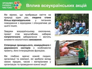 Вплив всеукраїнських акцій
Ми віримо, що прибравши сміття на
природі   один   раз,  людина стане
більш відповідальною      у    питаннях
поводження з відходами і спонукатиме до
цього інших.

Завдяки    всеукраїнському   охопленню,
проект   стає    масштабним,    набирає
патріотичного забарвлення і містить
елементи екологічного виховання.

Співпраця громадського, комерційного і
державного секторів є особливістю
проекту, його інтеграційною функцією.

Ми глибоко вдячні кожній людині,
організації та компанії, які зробили вклад
своєю працею, часом і матеріалами у
організацію та проведення кожної акції!
 