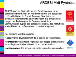 ARDESI Midi-Pyrénées ARDESI, Agence Régionale pour le Développement de la Société de l’Information en Midi-Pyrénées est une association créée à l’initiative du Conseil Régional. Sa mission est d’impulser le lancements de projets visant à la diffusion des usages des Technologies de l’Information et de la Communication auprès des collectivités locales, des institutions, et des filières de professionnels du territoire régional. Nos missions sont les suivantes : observer  le développement de la société de l’information, sensibiliser  les acteurs régionaux aux usages et services des technologies de l’information et de la communication, accompagner  les porteurs de projets dans leurs démarches.  