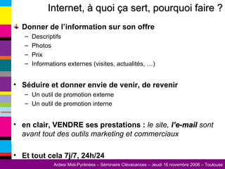Donner de l’information sur son offre Descriptifs Photos Prix Informations externes (visites, actualités, …) Séduire et donner envie de venir, de revenir Un outil de promotion externe Un outil de promotion interne en clair, VENDRE ses prestations :  le site,  l’e-mail  sont avant tout des outils marketing et commerciaux Et tout cela 7j/7, 24h/24 Internet, à quoi ça sert, pourquoi faire ? 