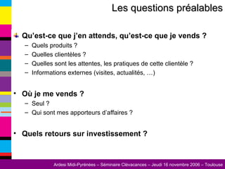 Qu’est-ce que j’en attends, qu’est-ce que je vends ? Quels produits ? Quelles clientèles ? Quelles sont les attentes, les pratiques de cette clientèle ? Informations externes (visites, actualités, …) Où je me vends ? Seul ? Qui sont mes apporteurs d’affaires ? Quels retours sur investissement ? Les questions préalables 