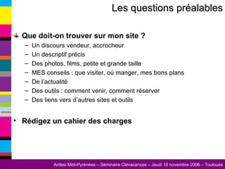 Que doit-on trouver sur mon site ? Un discours vendeur, accrocheur Un descriptif précis Des photos, films, petite et grande taille MES conseils : que visiter, où manger, mes bons plans De l’actualité Des outils : comment venir, comment réserver Des liens vers d’autres sites et outils Rédigez un cahier des charges Les questions préalables 