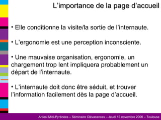L’importance de la page d’accueil Elle conditionne la visite/la sortie de l’internaute. L’ergonomie est une perception inconsciente. Une mauvaise organisation, ergonomie, un chargement trop lent impliquera probablement un départ de l’internaute. L’internaute doit donc être séduit, et trouver l’information facilement dès la page d’accueil. 