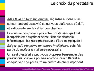 Allez faire un tour sur internet , regardez sur des sites concernant votre activité ce qui vous plaît, vous déplaît, et indiquez-le sur le cahier des charges Si vous ne comprenez pas votre prestataire, qu’il est incapable de s’exprimer sans utiliser le charabia informatique, les rapports risquent d’être compliqués !  Exigez qu’il s’exprime en termes intelligibles , cela fait partie du professionnalisme nécessaire. Un seul prestataire peut vous proposer l’ensemble des prestations, ou vous pouvez en choisir un différent à chaque fois : ce peut être un critère de choix important. Le choix du prestataire 