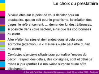 Si vous êtes sur le point de vous décider pour un prestataire, que ce soit pour le graphisme, la création des pages, le référencement, … demander lui des  références , si possible dans votre secteur, ainsi que les coordonnées du client. Aller  visiter les sites  et demandez-vous si cela vous accroche (attention, un « mauvais » site peut être du fait du client). Contactez d’anciens clients  pour connaître l’envers du décor : respect des délais, des consignes, coût et délai de mises à jour (parfois LA mauvaise surprise d’une offre alléchante !). Le choix du prestataire 