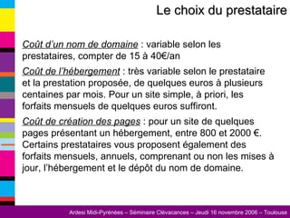 Coût d’un nom de domaine  : variable selon les prestataires, compter de 15 à 40€/an Coût de l’hébergement  : très variable selon le prestataire et la prestation proposée, de quelques euros à plusieurs centaines par mois. Pour un site simple, à priori, les forfaits mensuels de quelques euros suffiront. Coût de création des pages  : pour un site de quelques pages présentant un hébergement, entre 800 et 2000 €. Certains prestataires vous proposent également des forfaits mensuels, annuels, comprenant ou non les mises à jour, l’hébergement et le dépôt du nom de domaine. Le choix du prestataire 