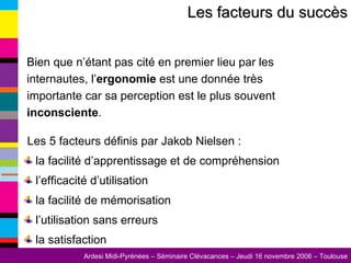 Les facteurs du succès Bien que n’étant pas cité en premier lieu par les internautes, l’ ergonomie  est une donnée très importante car sa perception est le plus souvent  inconsciente . Les 5 facteurs définis par Jakob Nielsen : la facilité d’apprentissage et de compréhension l’efficacité d’utilisation la facilité de mémorisation l’utilisation sans erreurs la satisfaction 