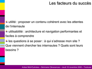 Les facteurs du succès utilité : proposer un contenu cohérent avec les attentes de l’internaute utilisabilité : architecture et navigation performantes et faciles à comprendre les questions à se poser : à qui s’adresse mon site ? Que viennent chercher les internautes ? Quels sont leurs besoins ? 